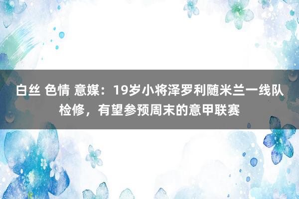 白丝 色情 意媒：19岁小将泽罗利随米兰一线队检修，有望参预周末的意甲联赛