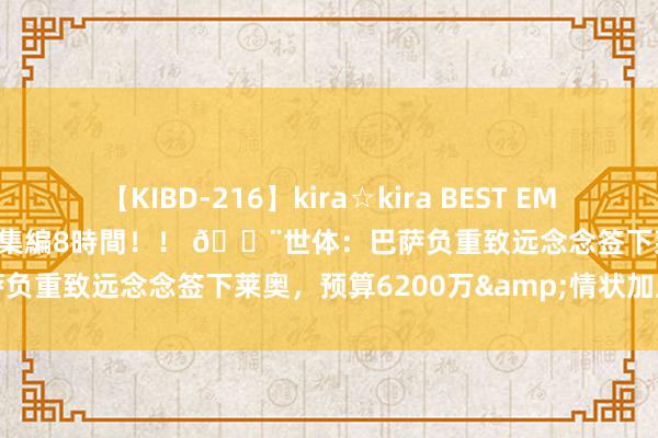 【KIBD-216】kira☆kira BEST EMIRI-中出し性交20発超え-総集編8時間！！ 🚨世体：巴萨负重致远念念签下莱奥，预算6200万&情状加上球员