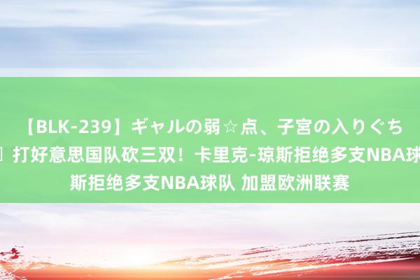 【BLK-239】ギャルの弱☆点、子宮の入りぐちぃ EMIRI 😉打好意思国队砍三双！卡里克-琼斯拒绝多支NBA球队 加盟欧洲联赛