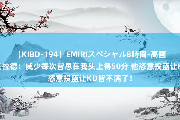 【KIBD-194】EMIRIスペシャル8時間-高画質-特別編 利拉德：威少每次皆思在我头上得50分 他恣意投篮让KD皆不满了！