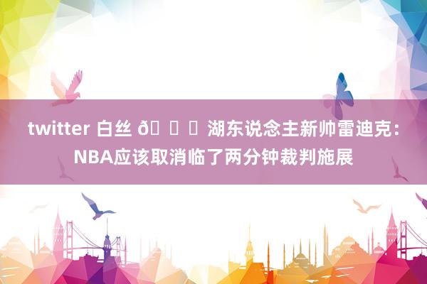 twitter 白丝 👀湖东说念主新帅雷迪克：NBA应该取消临了两分钟裁判施展