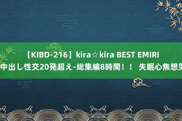 【KIBD-216】kira☆kira BEST EMIRI-中出し性交20発超え-総集編8時間！！ 失眠心焦想哭