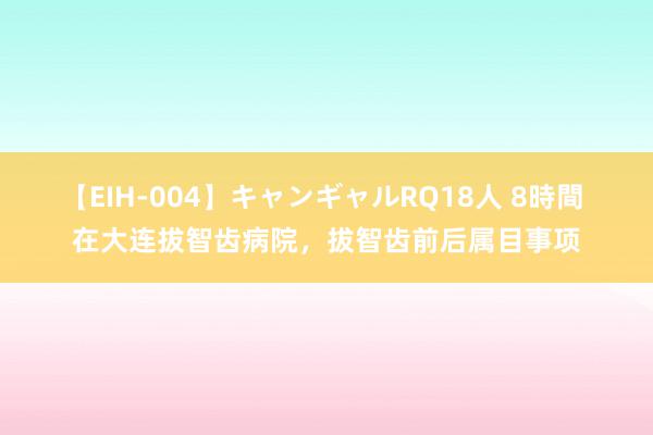 【EIH-004】キャンギャルRQ18人 8時間 在大连拔智齿病院，拔智齿前后属目事项