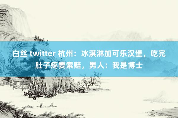 白丝 twitter 杭州：冰淇淋加可乐汉堡，吃完肚子疼要索赔，男人：我是博士