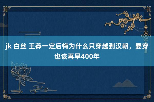 jk 白丝 王莽一定后悔为什么只穿越到汉朝，要穿也该再早400年