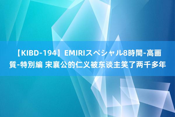 【KIBD-194】EMIRIスペシャル8時間-高画質-特別編 宋襄公的仁义被东谈主笑了两千多年