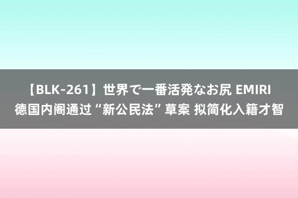 【BLK-261】世界で一番活発なお尻 EMIRI 德国内阁通过“新公民法”草案 拟简化入籍才智