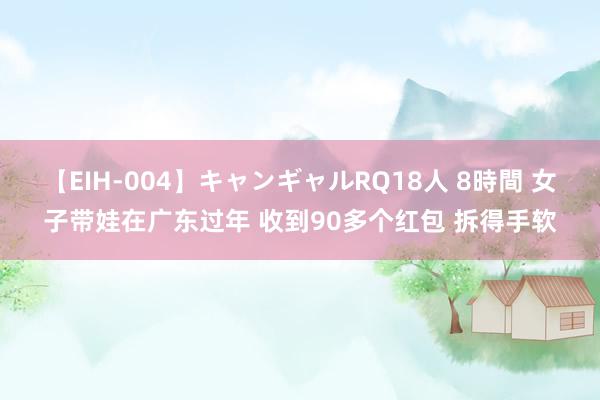 【EIH-004】キャンギャルRQ18人 8時間 女子带娃在广东过年 收到90多个红包 拆得手软