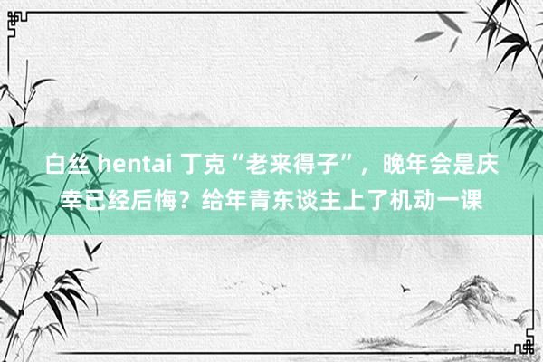 白丝 hentai 丁克“老来得子”，晚年会是庆幸已经后悔？给年青东谈主上了机动一课