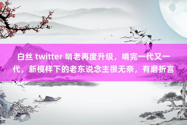 白丝 twitter 啃老再度升级，啃完一代又一代，新模样下的老东说念主很无奈，有磨折言