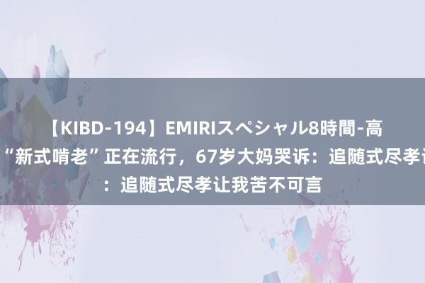 【KIBD-194】EMIRIスペシャル8時間-高画質-特別編 “新式啃老”正在流行，67岁大妈哭诉：追随式尽孝让我苦不可言