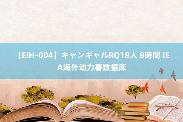 【EIH-004】キャンギャルRQ18人 8時間 IEA海外动力署数据库