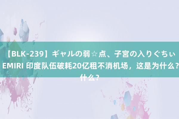 【BLK-239】ギャルの弱☆点、子宮の入りぐちぃ EMIRI 印度队伍破耗20亿租不消机场，这是为什么？