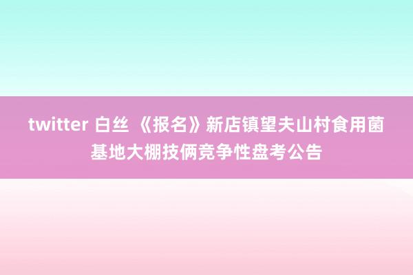 twitter 白丝 《报名》新店镇望夫山村食用菌基地大棚技俩竞争性盘考公告