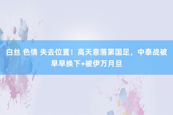 白丝 色情 失去位置！高天意落第国足，中泰战被早早换下+被伊万月旦