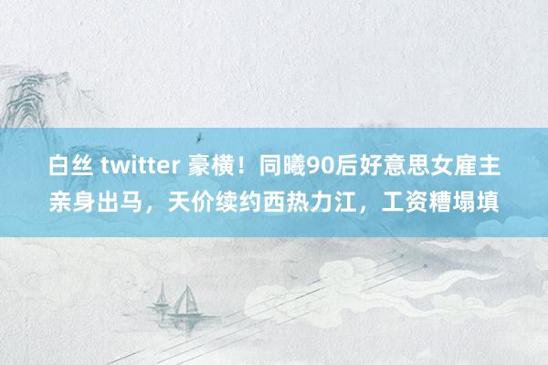 白丝 twitter 豪横！同曦90后好意思女雇主亲身出马，天价续约西热力江，工资糟塌填