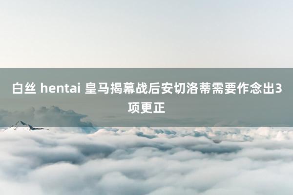 白丝 hentai 皇马揭幕战后安切洛蒂需要作念出3项更正