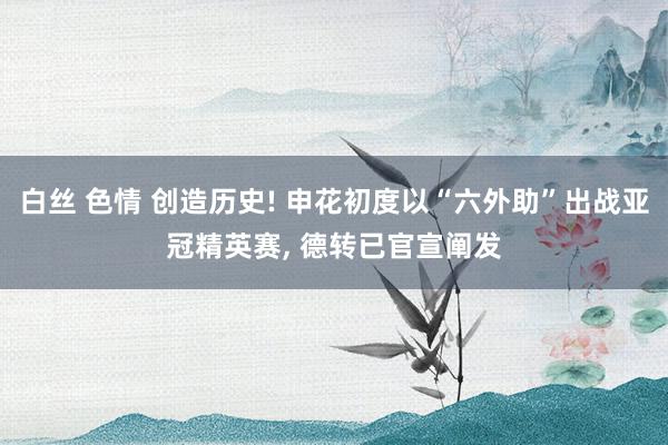 白丝 色情 创造历史! 申花初度以“六外助”出战亚冠精英赛, 德转已官宣阐发