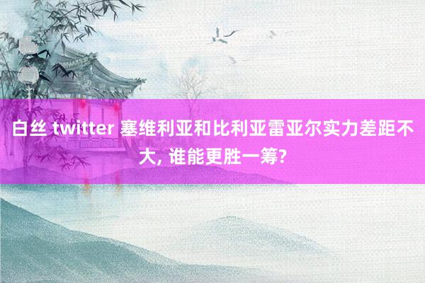 白丝 twitter 塞维利亚和比利亚雷亚尔实力差距不大, 谁能更胜一筹?