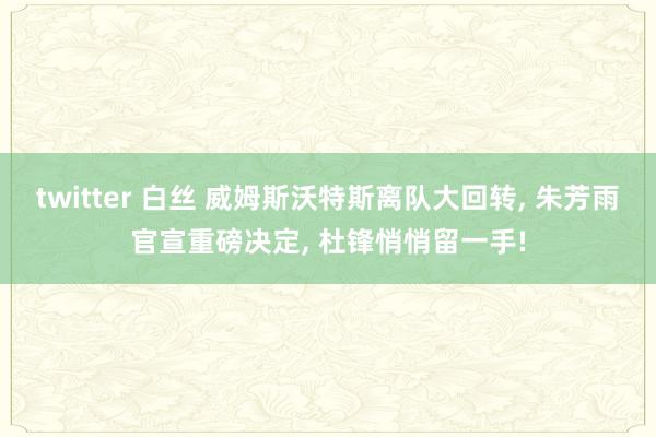 twitter 白丝 威姆斯沃特斯离队大回转, 朱芳雨官宣重磅决定, 杜锋悄悄留一手!