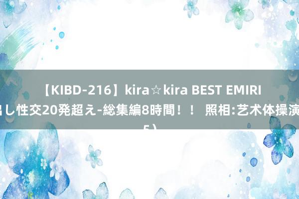 【KIBD-216】kira☆kira BEST EMIRI-中出し性交20発超え-総集編8時間！！ 照相:艺术体操演（5）