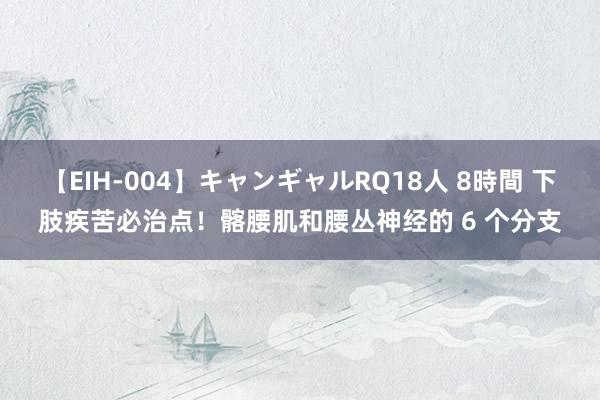 【EIH-004】キャンギャルRQ18人 8時間 下肢疾苦必治点！髂腰肌和腰丛神经的 6 个分支