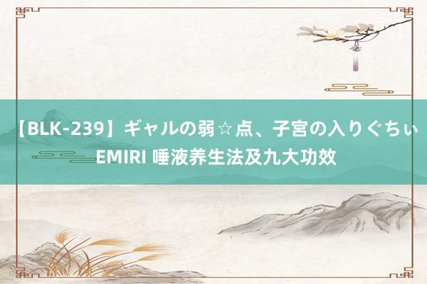 【BLK-239】ギャルの弱☆点、子宮の入りぐちぃ EMIRI 唾液养生法及九大功效