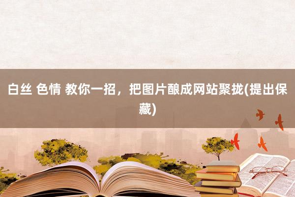 白丝 色情 教你一招，把图片酿成网站聚拢(提出保藏)