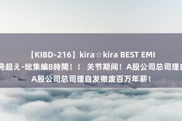 【KIBD-216】kira☆kira BEST EMIRI-中出し性交20発超え-総集編8時間！！ 关节期间！A股公司总司理自发撤废百万年薪！