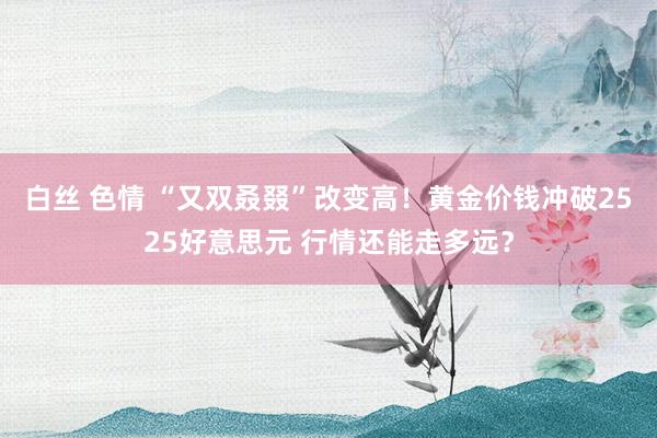 白丝 色情 “又双叒叕”改变高！黄金价钱冲破2525好意思元 行情还能走多远？