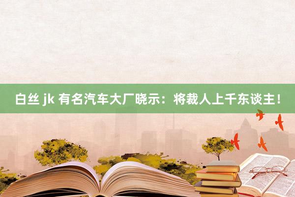 白丝 jk 有名汽车大厂晓示：将裁人上千东谈主！