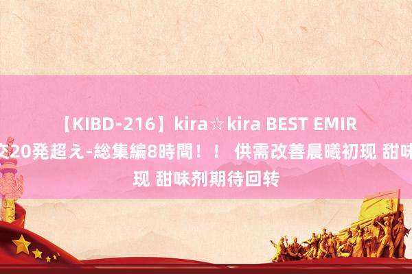 【KIBD-216】kira☆kira BEST EMIRI-中出し性交20発超え-総集編8時間！！ 供需改善晨曦初现 甜味剂期待回转