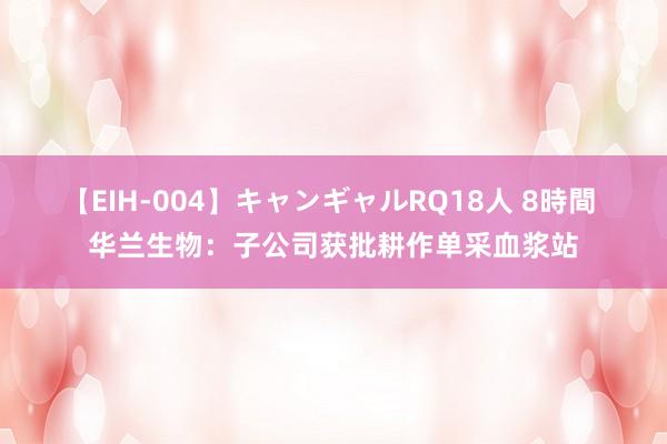 【EIH-004】キャンギャルRQ18人 8時間 华兰生物：子公司获批耕作单采血浆站