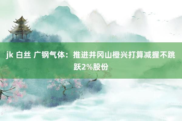 jk 白丝 广钢气体：推进井冈山橙兴打算减握不跳跃2%股份