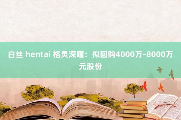 白丝 hentai 格灵深瞳：拟回购4000万-8000万元股份