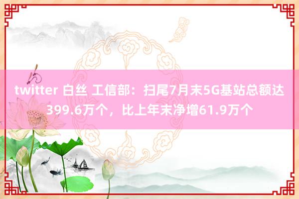 twitter 白丝 工信部：扫尾7月末5G基站总额达399.6万个，比上年末净增61.9万个