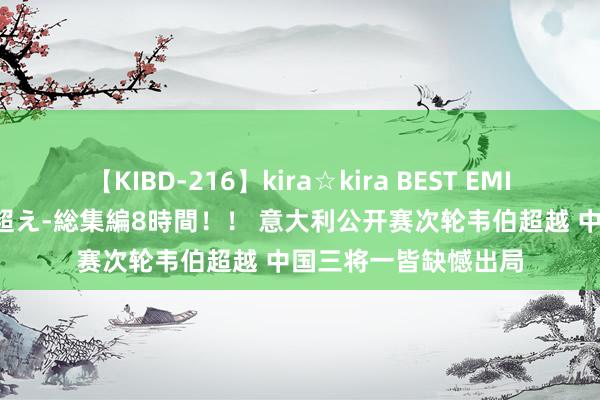 【KIBD-216】kira☆kira BEST EMIRI-中出し性交20発超え-総集編8時間！！ 意大利公开赛次轮韦伯超越 中国三将一皆缺憾出局