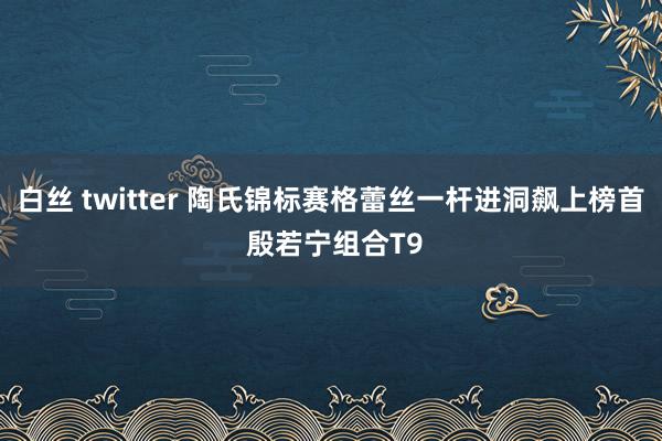 白丝 twitter 陶氏锦标赛格蕾丝一杆进洞飙上榜首 殷若宁组合T9