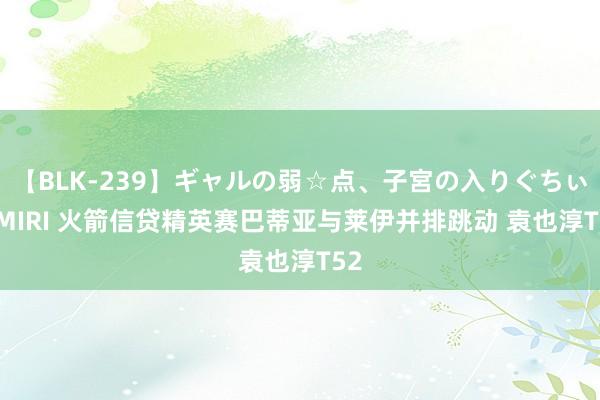 【BLK-239】ギャルの弱☆点、子宮の入りぐちぃ EMIRI 火箭信贷精英赛巴蒂亚与莱伊并排跳动 袁也淳T52