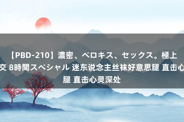 【PBD-210】濃密、ベロキス、セックス。極上接吻性交 8時間スペシャル 迷东说念主丝袜好意思腿 直击心灵深处