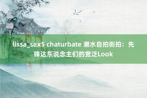 lissa_sex5 chaturbate 潮水自拍街拍：先锋达东说念主们的宽泛Look