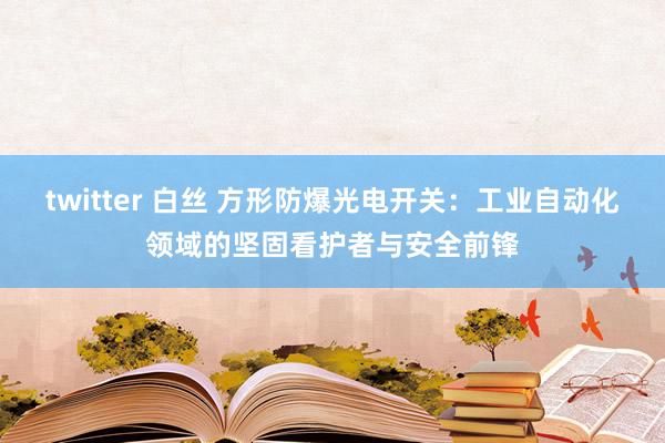 twitter 白丝 方形防爆光电开关：工业自动化领域的坚固看护者与安全前锋