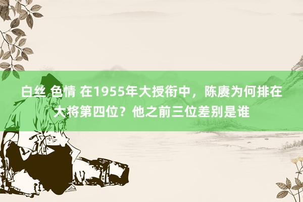 白丝 色情 在1955年大授衔中，陈赓为何排在大将第四位？他之前三位差别是谁