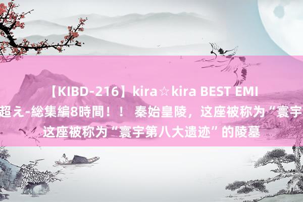 【KIBD-216】kira☆kira BEST EMIRI-中出し性交20発超え-総集編8時間！！ 秦始皇陵，这座被称为“寰宇第八大遗迹”的陵墓