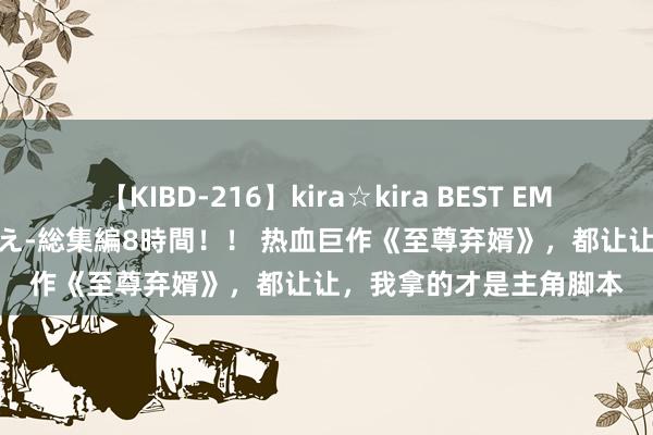 【KIBD-216】kira☆kira BEST EMIRI-中出し性交20発超え-総集編8時間！！ 热血巨作《至尊弃婿》，都让让，我拿的才是主角脚本