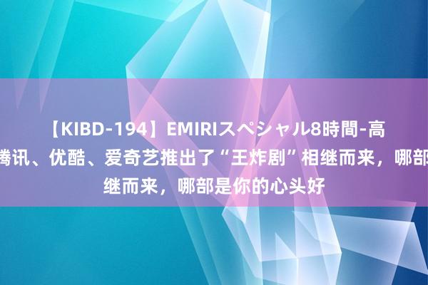 【KIBD-194】EMIRIスペシャル8時間-高画質-特別編 腾讯、优酷、爱奇艺推出了“王炸剧”相继而来，哪部是你的心头好