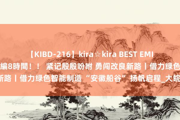 【KIBD-216】kira☆kira BEST EMIRI-中出し性交20発超え-総集編8時間！！ 紧记殷殷吩咐 勇闯改良新路丨借力绿色智能制造 “安徽船谷” 扬帆启程_大皖新闻 | 安徽网