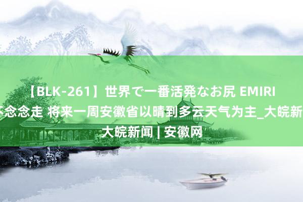 【BLK-261】世界で一番活発なお尻 EMIRI 高温来了不念念走 将来一周安徽省以晴到多云天气为主_大皖新闻 | 安徽网