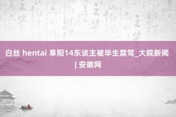 白丝 hentai 阜阳14东谈主被毕生禁驾_大皖新闻 | 安徽网