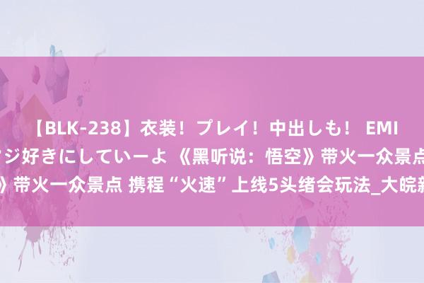 【BLK-238】衣装！プレイ！中出しも！ EMIRIのつぶやき指令で私をマジ好きにしていーよ 《黑听说：悟空》带火一众景点 携程“火速”上线5头绪会玩法_大皖新闻 | 安徽网